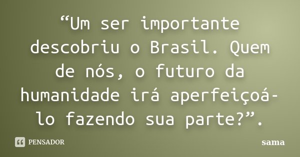 “Um ser importante descobriu o Brasil. Quem de nós, o futuro da humanidade irá aperfeiçoá-lo fazendo sua parte?”.... Frase de Sama.
