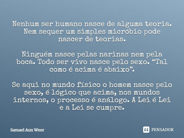 Nenhum ser humano nasce de alguma teoria. Nem sequer um simples micróbio pode nascer de teorias. Ninguém nasce pelas narinas nem pela boca. Todo ser vivo nasce ... Frase de Samael Aun Weor.