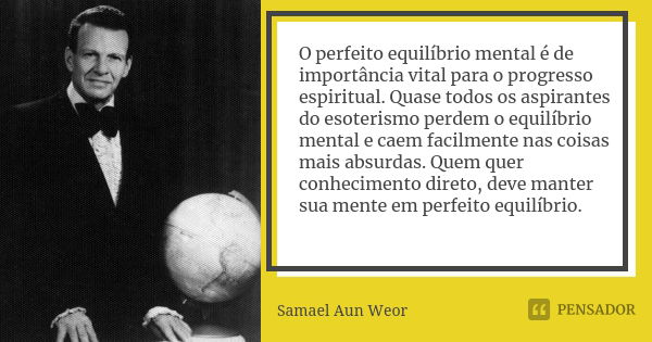 O perfeito equilíbrio mental é de importância vital para o progresso espiritual. Quase todos os aspirantes do esoterismo perdem o equilíbrio mental e caem facil... Frase de Samael Aun Weor..