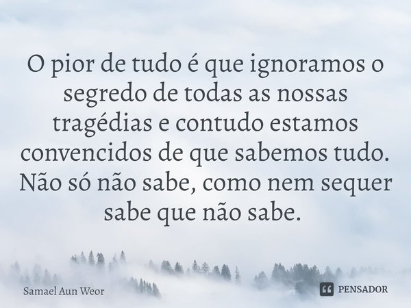 O pior de tudo é que ignoramos o segredo de todas as nossas tragédias e contudo estamos convencidos de que sabemos tudo.
Não só não sabe, como nem sequer
sabe q... Frase de Samael Aun Weor.