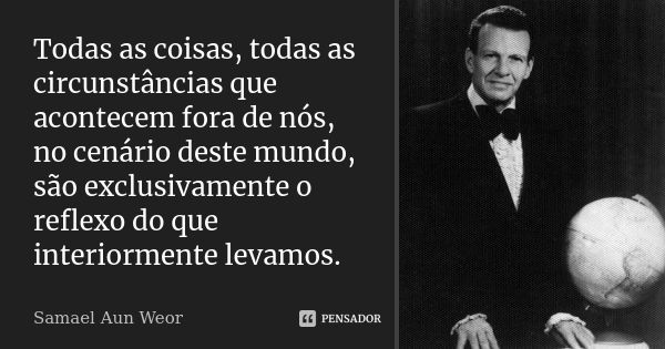 Todas as coisas, todas as circunstâncias que acontecem fora de nós, no cenário deste mundo, são exclusivamente o reflexo do que interiormente levamos.... Frase de Samael Aun Weor.