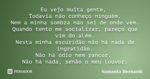 Eu vejo muita gente, Todavia não conheço ninguém. Nem a minha sombra não sei de onde vem. Quando tento me socializar, pareço que vim do além. Nesta minha escuri... Frase de Samanta Bernardi.