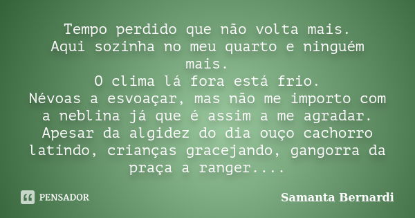 Tempo perdido que não volta mais. Aqui sozinha no meu quarto e ninguém mais. O clima lá fora está frio. Névoas a esvoaçar, mas não me importo com a neblina já q... Frase de Samanta Bernardi.