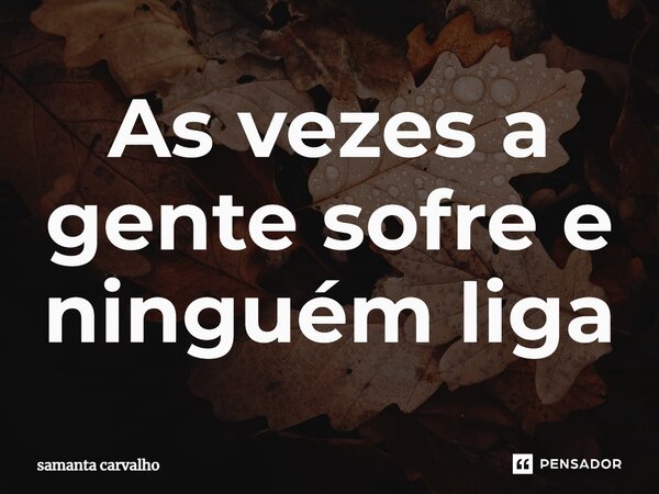 As vezes a gente sofre e ninguém liga... Frase de Samanta carvalho.