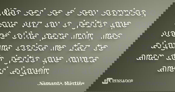 Não sei se é seu sorriso, sua voz ou o jeito que você olha para mim, mas alguma coisa me faz te amar do jeito que nunca amei alguém.... Frase de Samanta Martins.