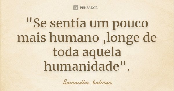 "Se sentia um pouco mais humano ,longe de toda aquela humanidade".... Frase de Samantha-batman.