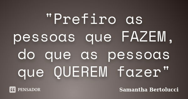 "Prefiro as pessoas que FAZEM, do que as pessoas que QUEREM fazer"... Frase de Samantha Bertolucci.