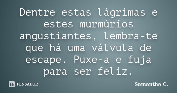 Dentre estas lágrimas e estes murmúrios angustiantes, lembra-te que há uma válvula de escape. Puxe-a e fuja para ser feliz.... Frase de Samantha C..