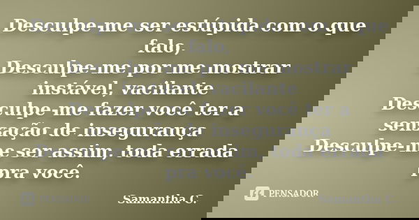 Desculpe-me ser estúpida com o que falo, Desculpe-me por me mostrar instável, vacilante Desculpe-me fazer você ter a sensação de insegurança Desculpe-me ser ass... Frase de Samantha C..