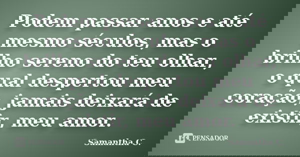 Podem passar anos e até mesmo séculos, mas o brilho sereno do teu olhar, o qual despertou meu coração, jamais deixará de existir, meu amor.... Frase de Samantha C..