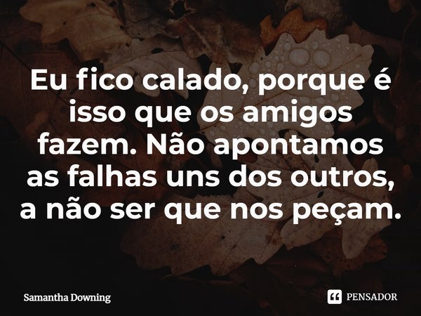 ⁠Eu fico calado, porque é isso que os amigos fazem. Não apontamos as falhas uns dos outros, a não ser que nos peçam.... Frase de Samantha Downing.