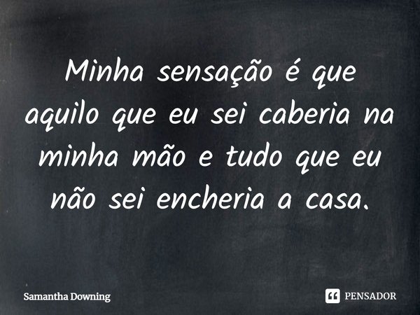 ⁠Minha sensação é que aquilo que eu sei caberia na minha mão e tudo que eu não sei encheria a casa.... Frase de Samantha Downing.