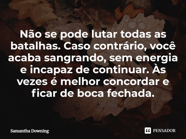 ⁠Não se pode lutar todas as batalhas. Caso contrário, você acaba sangrando, sem energia e incapaz de continuar. Às vezes é melhor concordar e ficar de boca fech... Frase de Samantha Downing.