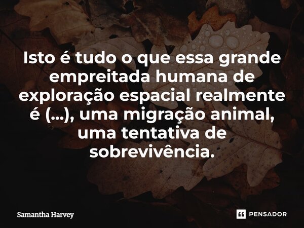 ⁠Isto é tudo o que essa grande empreitada humana de exploração espacial realmente é (...), uma migração animal, uma tentativa de sobrevivência.... Frase de Samantha Harvey.