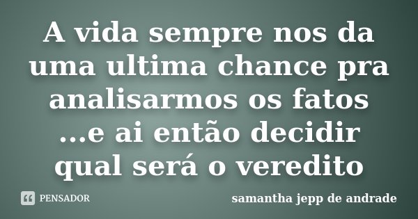 A vida sempre nos da uma ultima chance pra analisarmos os fatos ...e ai então decidir qual será o veredito... Frase de Samantha Jepp de Andrade.