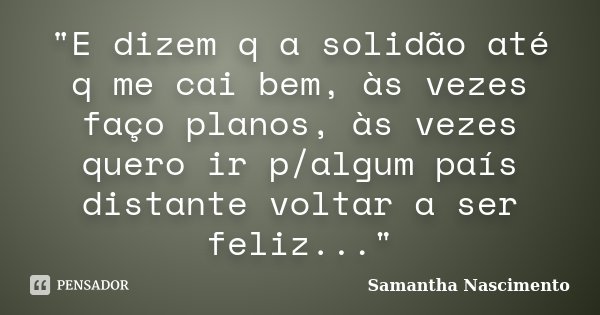 "E dizem q a solidão até q me cai bem, às vezes faço planos, às vezes quero ir p/algum país distante voltar a ser feliz..."... Frase de Samantha Nascimento.