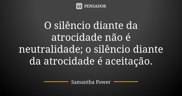 O silêncio diante da atrocidade não é neutralidade; o silêncio diante da atrocidade é aceitação.... Frase de Samantha Power.
