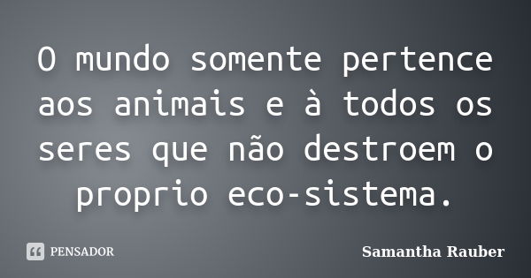 O mundo somente pertence aos animais e à todos os seres que não destroem o proprio eco-sistema.... Frase de Samantha Rauber.