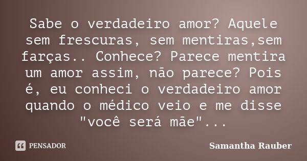 Sabe o verdadeiro amor? Aquele sem frescuras, sem mentiras,sem farças.. Conhece? Parece mentira um amor assim, não parece? Pois é, eu conheci o verdadeiro amor ... Frase de Samantha Rauber.