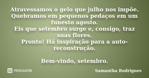 Atravessamos o gelo que julho nos impõe. Quebramos em pequenos pedaços em um funesto agosto. Eis que setembro surge e, consigo, traz suas flores. Pronto! Há ins... Frase de Samantha Rodrigues.