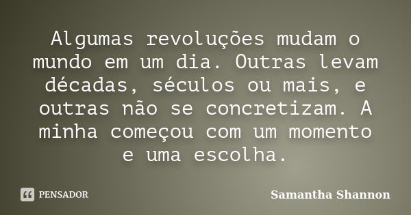 Algumas revoluções mudam o mundo em um dia. Outras levam décadas, séculos ou mais, e outras não se concretizam. A minha começou com um momento e uma escolha.... Frase de Samantha Shannon.