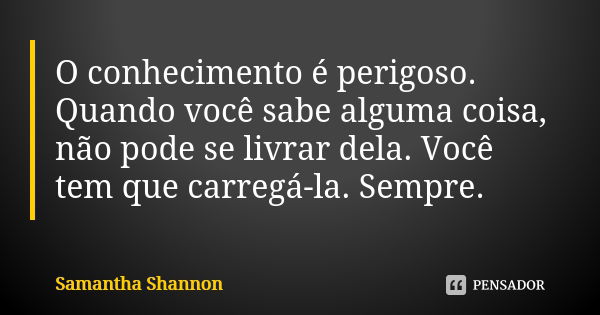 O conhecimento é perigoso. Quando você sabe alguma coisa, não pode se livrar dela. Você tem que carregá-la. Sempre.... Frase de Samantha Shannon.