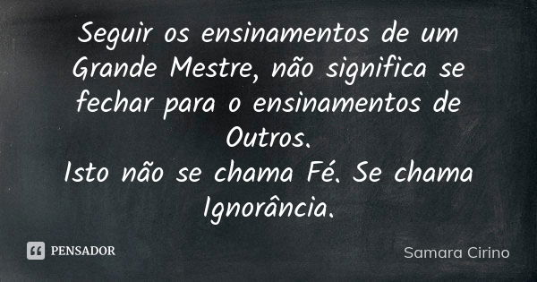 Seguir os ensinamentos de um Grande Mestre, não significa se fechar para o ensinamentos de Outros. Isto não se chama Fé. Se chama Ignorância.... Frase de Samara Cirino.