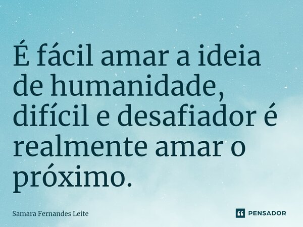 ⁠É fácil amar a ideia de humanidade, difícil e desafiador é realmente amar o próximo.... Frase de Samara Fernandes Leite.