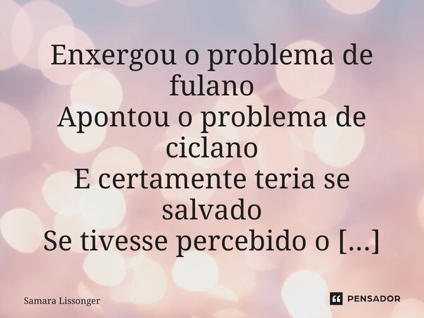 ⁠Enxergou o problema de fulano Apontou o problema de ciclano E certamente teria se salvado Se tivesse percebido o próprio.... Frase de Samara Lissonger.