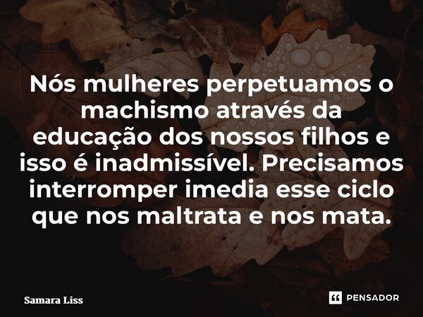 ⁠Nós mulheres perpetuamos o machismo através da educação dos nossos filhos e isso é inadmissível. Precisamos interromper imediatamente esse ciclo que nos maltra... Frase de Samara Lissonger.