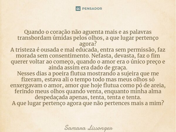 ⁠Quando o coração não aguenta mais e as palavras transbordam úmidas pelos olhos, a que lugar pertenço agora? A tristeza é ousada e mal educada, entra sem permis... Frase de Samara Lissonger.