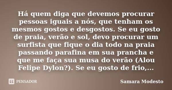 Há quem diga que devemos procurar pessoas iguais a nós, que tenham os mesmos gostos e desgostos. Se eu gosto de praia, verão e sol, devo procurar um surfista qu... Frase de Samara Modesto.