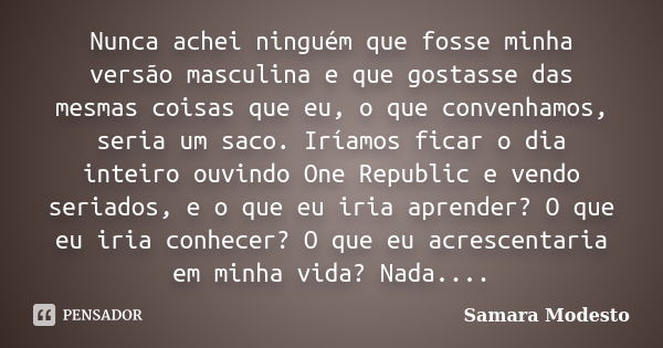 Nunca achei ninguém que fosse minha versão masculina e que gostasse das mesmas coisas que eu, o que convenhamos, seria um saco. Iríamos ficar o dia inteiro ouvi... Frase de Samara Modesto.