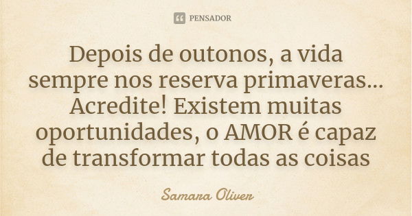 Depois de outonos, a vida sempre nos reserva primaveras... Acredite! Existem muitas oportunidades, o AMOR é capaz de transformar todas as coisas... Frase de Samara Oliver.