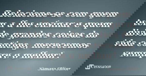Relacione-se com quem tem a lhe ensinar e quem divide grandes coisas da vida contigo, merecemos sempre o melhor!... Frase de Samara Oliver.