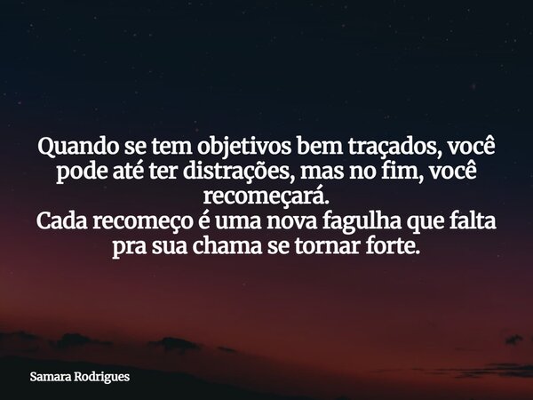 Quando se tem objetivos bem traçados, você pode até ter distrações, mas no fim, você recomeçará. Cada recomeço é uma nova fagulha que falta pra sua chama se tor... Frase de Samara Rodrigues.
