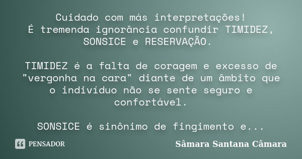 Cuidado com más interpretações! É tremenda ignorância confundir TIMIDEZ, SONSICE e RESERVAÇÃO. TIMIDEZ é a falta de coragem e excesso de "vergonha na cara&... Frase de Sâmara Santana Câmara.