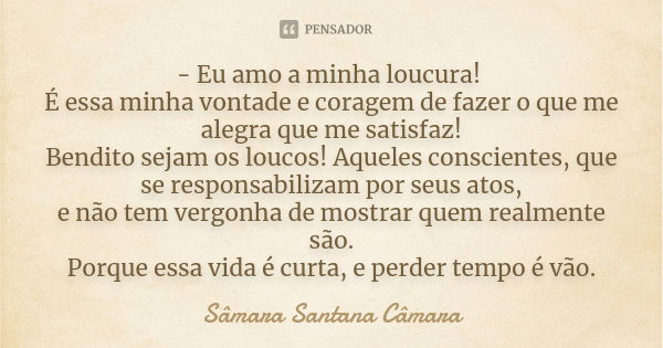 - Eu amo a minha loucura! É essa minha vontade e coragem de fazer o que me alegra que me satisfaz! Bendito sejam os loucos! Aqueles conscientes, que se responsa... Frase de Sâmara Santana Câmara.