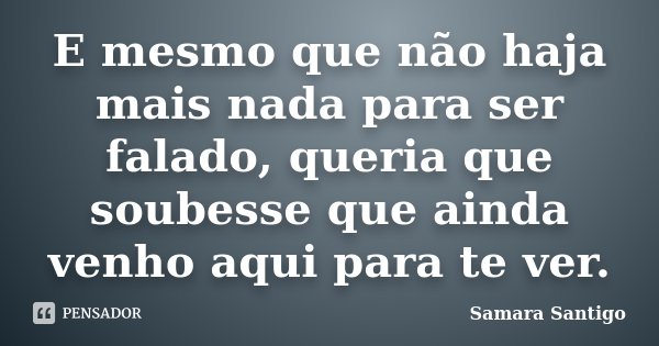 E mesmo que não haja mais nada para ser falado, queria que soubesse que ainda venho aqui para te ver.... Frase de Samara Santigo.