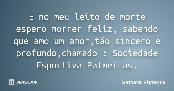 E no meu leito de morte espero morrer feliz, sabendo que amo um amor,tão sincero e profundo,chamado : Sociedade Esportiva Palmeiras.... Frase de Samara Siqueira.