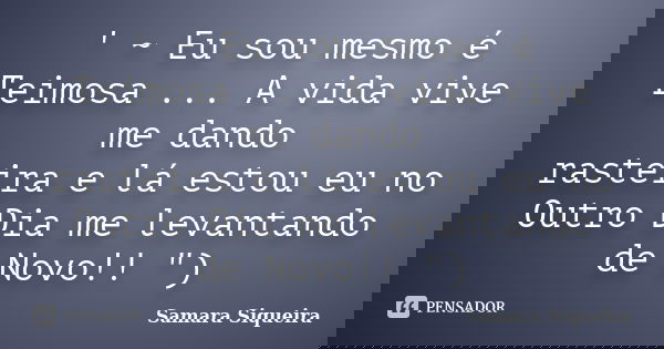 ' ~ Eu sou mesmo é Teimosa ... A vida vive me dando rasteira e lá estou eu no Outro Dia me levantando de Novo!! ")... Frase de Samara Siqueira.