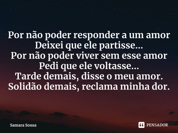 ⁠Por não poder responder a um amor
Deixei que ele partisse...
Por não poder viver sem esse amor
Pedi que ele voltasse...
Tarde demais, disse o meu amor.
Solidão... Frase de Samara Sousa.