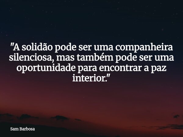 "A solidão pode ser uma companheira silenciosa, mas também pode ser uma oportunidade para encontrar a paz interior."... Frase de Sam Barbosa.