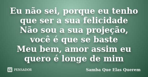 Eu não sei, porque eu tenho que ser a sua felicidade Não sou a sua projeção, você é que se baste Meu bem, amor assim eu quero é longe de mim... Frase de Samba Que Elas Querem.