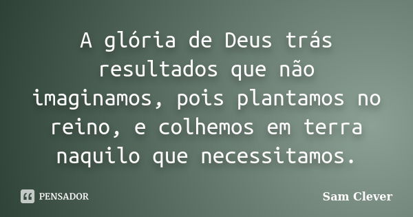 A glória de Deus trás resultados que não imaginamos, pois plantamos no reino, e colhemos em terra naquilo que necessitamos.... Frase de Sam Clever.