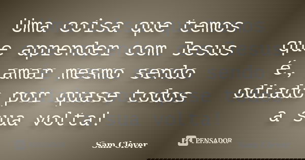 Uma coisa que temos que aprender com Jesus é, amar mesmo sendo odiado por quase todos a sua volta!... Frase de Sam Clever.