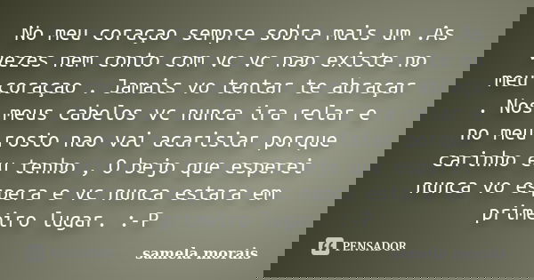No meu coraçao sempre sobra mais um .As vezes nem conto com vc vc nao existe no meu coraçao . Jamais vo tentar te abraçar . Nos meus cabelos vc nunca ira relar ... Frase de samela morais.