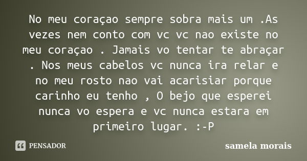 No meu coraçao sempre sobra mais um .As vezes nem conto com vc vc nao existe no meu coraçao . Jamais vo tentar te abraçar . Nos meus cabelos vc nunca ira relar ... Frase de samela morais.