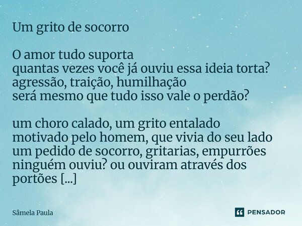 Um grito de socorro O amor tudo suporta quantas vezes você já ouviu essa ideia torta? agressão, traição, humilhação será mesmo que tudo isso vale o perdão? um ... Frase de Sâmela Paula.