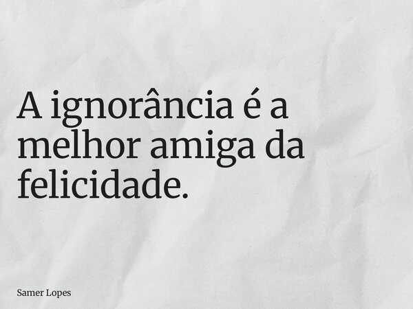 A ignorância é a melhor amiga da felicidade.... Frase de Samer Lopes.
